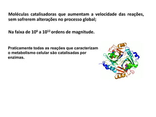 Moléculas catalisadoras que aumentam a velocidade das reações,
sem sofrerem alterações no processo global;
Na faixa de 106 a 1012 ordens de magnitude.
Praticamente todas as reações que caracterizam
o metabolismo celular são catalisadas por
enzimas.
 