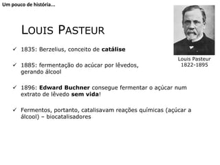 LOUIS PASTEUR
 1835: Berzelius, conceito de catálise
 1885: fermentação do acúcar por lêvedos,
gerando álcool
 1896: Edward Buchner consegue fermentar o açúcar num
extrato de lêvedo sem vida!
 Fermentos, portanto, catalisavam reações químicas (açúcar a
álcool) – biocatalisadores
Louis Pasteur
1822-1895
Um pouco de história...
 