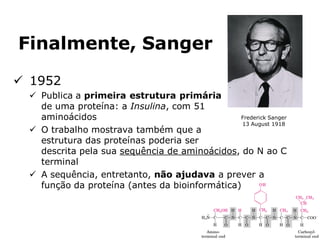 Finalmente, Sanger
 1952
 Publica a primeira estrutura primária
de uma proteína: a Insulina, com 51
aminoácidos
 O trabalho mostrava também que a
estrutura das proteínas poderia ser
descrita pela sua sequência de aminoácidos, do N ao C
terminal
 A sequência, entretanto, não ajudava a prever a
função da proteína (antes da bioinformática)
Frederick Sanger
13 August 1918
 