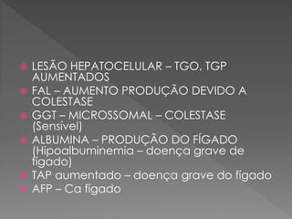  LESÃO HEPATOCELULAR – TGO, TGP
AUMENTADOS
 FAL – AUMENTO PRODUÇÃO DEVIDO A
COLESTASE
 GGT – MICROSSOMAL – COLESTASE
(Sensível)
 ALBUMINA – PRODUÇÃO DO FÍGADO
(Hipoalbuminemia – doença grave de
fígado)
 TAP aumentado – doença grave do fígado
 AFP – Ca fígado
 