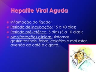  Inflamação do fígado;
 Período de incubação: 15 a 40 dias;
 Período pré-ictérico: 5 dias (3 a 10 dias);
 Manifestações clínicas: sintomas
gastrintestinais, febre, calafrios e mal estar,
aversão ao café e cigarro.
 