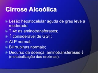 Cirrose Alcoólica
 Lesão hepatocelular aguda de grau leve a
moderado;
  4x as aminotransferases;
  considerável de GGT;
 ALP normal;
 Bilirrubinas normais;
 Decurso da doença: aminotransferases 
(metabolização das enzimas).
 