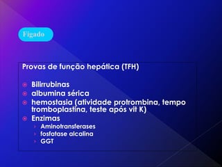 Provas de função hepática (TFH)
 Bilirrubinas
 albumina sérica
 hemostasia (atividade protrombina, tempo
tromboplastina, teste após vit K)
 Enzimas
› Aminotransferases
› fosfatase alcalina
› GGT
Fígado
 