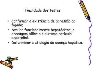 Finalidade dos testes
• Confirmar a existência de agressão ao
fígado;
• Avaliar funcionalmente hepatócitos, a
drenagem biliar e o sistema retículo
endotelial;
• Determinar a etiologia da doença hepática.
 