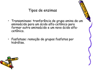 Tipos de enzimas
• Transaminase: tranferência de grupo amina de um
aminoácido para um ácido alfa-cetônico para
formar outro aminoácido e um novo ácido alfa-
cetônico.
• Fosfatase: remoção de grupos fosfatos por
hidrólise.
 