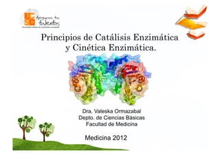 Principios de Catálisis Enzimática
      y Cinética Enzimática.




          Dra. Valeska Ormazabal
         Depto. de Ciencias Básicas
           Facultad de Medicina

           Medicina 2012
 