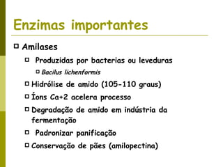 Enzimas importantes Amilases Produzidas por bacterias ou leveduras Bacilus lichenformis Hidrólise de amido (105-110 graus) Íons Ca+2 acelera processo Degradação de amido em indústria da fermentação Padronizar panificação Conservação de pães (amilopectina) 