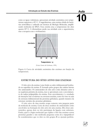207
Introdução ao Estudo das Enzimas
Aula
10
ESTRUTURA DO SÍTIO ATIVO DAS ENZIMAS
O sítio ativo da enzima é uma fenda ou sulco tridimensional localiza-
do na superfície da enzima. É formado pelos grupos das cadeias laterais
dos aminoácidos. Os aminoácidos do sítio ativo estão distantes entre si
na seqüência primária da enzima, mas se aproximam com o enovelamen-
to da cadeia polipeptídica da enzima. Esse enovelamento é o resultado
de interações não-covalentes na estrutura terciária, como foi visto na aula
de estrutura tridimensional das proteínas globulares, quando tratamos da
estrutura terciária das proteínas globulares.
O sítio ativo de uma enzima ocupa somente uma pequena parte
da molécula de enzima. Cerca de doze resíduos de aminoácidos estão
envolvidos na formação do sítio ativo de uma enzima. Dos doze ami-
noácidos, apenas dois ou três participam da ligação com substrato.
Então, qual é a lógica molecular que explica o fato das enzimas serem
proteínas grandes e não moléculas pequenas como di e tripeptídeos?
Se considerarmos que os dois ou três grupos R se ajustam perfeita-
(Fonte: Garret & Grishnam, 1999).
como as águas vulcânicas), apresentam atividade enzimática com tempe-
raturas superiores a 85o
C. A taqpolimerase, uma enzima obtida de bacté-
rias termofílicas é utilizada em técnicas de Biologia Molecular, amplifi-
cando moléculas de DNA. Essa enzima atua a temperaturas tão altas
quanto 85º C. A ribonuclease perde sua atividade com o aquecimento,
mas a recupera com o resfriamento.
Figura 4: Curva de atividade enzimática das enzimas em função da
temperatura.
 