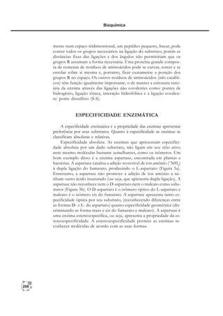 208
Bioquímica
mente num espaço tridimensional, um peptídeo pequeno, linear, pode
conter todos os grupos necessários na ligação do substrato, porém as
distâncias fixas das ligações e dos ângulos não permitiriam que os
grupos R assumam a forma necessária. Uma proteína grande compos-
ta de centenas de resíduos de aminoácidos pode se curvar, torcer e se
enrolar sobre si mesma e, portanto, fixar exatamente a posição dos
grupos R no espaço. Os outros resíduos de aminoácidos (não catalíti-
cos) têm função igualmente importante, o de manter a estrutura terci-
ária da enzima através das ligações não covalentes como: pontes de
hidrogênio, ligação iônica, interação hidrofóbica e a ligação covalen-
te: ponte dissulfeto (S-S).
ESPECIFICIDADE ENZIMÁTICA
A especificidade enzimática é a propriedade das enzimas apresentar
preferência por seus substratos. Quanto à especificidade as enzimas se
classificam absolutas e relativas.
Especificidade absoluta. As enzimas que apresentam especifici-
dade absoluta por um dado substrato, não ligam em seu sítio ativo
nem mesmo moléculas bastante semelhantes, como os isômeros. Um
bom exemplo disso é a enzima aspartase, encontrada em plantas e
bactérias. A aspartase catalisa a adição reversível de íon amônio (+
NH4
)
à dupla ligação do fumarato, produzindo o L-aspartato (Figura 5a).
Entretanto, a aspartase não promove a adição de íon amônio a ne-
nhum outro ácido insaturado (ou seja, que apresenta dupla ligação). A
aspartase não reconhece nem o D-aspartato nem o maleato como subs-
tratos (Figura 5b). O D-aspartato é o isômero óptico do L-aspartato e
maleato é o isômero cis do fumarato. A aspartase apresenta tanto es-
pecificidade óptica por seu substrato, (reconhecendo diferenças entre
as formas D- e L- do aspartato) quanto especificidade geométrica (dis-
criminando as forma trans e cis do fumarato e maleato). A aspartase é
uma enzima estereoespecífica, ou seja, apresenta a propriedade da es-
tereoespecificidade. A estereoespecificidade permite as enzimas re-
conhecer moléculas de acordo com as suas formas.
 