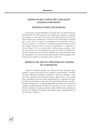 210
Bioquímica
MODELOS QUE EXPLICAM A RELAÇÃO
ENZIMA-SUBSTRATO
MODELO CHAVE FECHADURA
O alto grau de especificidade da enzima por seu substrato levou
Emil Fischer em 1894 a propor um modelo que explicasse a ligação
do substrato ao sítio ativo da enzima. O modelo proposto por ele foi
denominado chave fechadura. O modelo chave fechadura considera
que o sítio ativo da enzima é complementar em tamanho, forma e
natureza química à molécula do substrato, proporcionando, assim,
um encaixe perfeito entre a enzima (a fechadura) e o substrato (a
chave) (Figura 7). Esse modelo não é suficiente para explicar a rela-
ção da enzima com o seu substrato por que as estruturas tridimensio-
nais das enzimas não são estáticas (rígidas) como uma fechadura, mas
sim, dinâmicas. As estruturas enzimáticas podem sofrer mudanças con-
formacionais quando na interação com o substrato.
MODELO DO AJUSTE INDUZIDO DA ENZIMA
AO SUBSTRATO.
Daniel E. Koshland propôs em 1958 um modelo alternativo para
explicar o encaixe da enzima ao seu substrato, denominando-o “modelo
do ajuste induzido da enzima ao substrato”. No ajuste induzido o sítio
ativo não apresenta uma forma geométrica rígida (como a do modelo
chave fechadura), mas um arranjo espacial preciso e específico dos gru-
pos R dos aminoácidos do sítio ativo das enzimas. Desta forma, quando o
substrato interage com a cadeia polipeptídica da enzima, induz nela uma
mudança conformacional (mudança na estrutura), ao que a enzima se
distorce, Quando a enzima se distorce, induz também uma mudança na
estrutura do substrato. O substrato distorcido se liga adequadamente ao
seu sítio ativo (Figura 7).
 