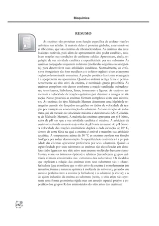 212
Bioquímica
RESUMO
As enzimas são proteínas com função específica de acelerar reações
químicas nas células. A maioria delas é proteína globular, excetuando-se
as ribozimas, que são enzimas de ribonucleotídeos. As enzimas são cata-
lisadores notáveis, pois além de apresentarem alto poder catalítico, cata-
lisam reações nas condições do ambiente celular. Apresentam, ainda, re-
gulação de sua atividade catalítica e especificidade por seu substrato. As
enzimas conjugadas requerem cofatores (moléculas orgânica ou inorgâni-
ca) para desenvolver suas atividades catalíticas. Normalmente, os cofa-
tores inorgânicos são íons metálicos e o cofator orgânico é um composto
orgânico denominado coenzima. A porção protéica da enzima conjugada
é a apoproteína ou apoenzima. Quando o cofator se liga firme e perma-
nentemente ao sítio ativo da enzima, é nominado grupo prostético. As
enzimas compõem seis classes conforme a reação catalisada: oxirreduta-
ses, transferases, hidrolases, liases, isomerases e ligases. As enzimas au-
mentam a velocidade de reações químicas por diminuir a energia de ati-
vação. Nesse processo as enzimas formam complexos com seus substra-
tos. As enzimas do tipo Michaelis-Menten descrevem uma hipérbole re-
tangular quando são lançados em gráfico os dados de velocidade da rea-
ção por variação na concentração do substrato. A concentração do subs-
trato que dá metade da velocidade máxima é denominada KM (Constan-
te de Michaelis-Menten). A maioria das enzimas apresenta um pH ótimo,
valor de pH em que a sua atividade catalítica é máxima. A atividade da
enzima é reduzida em meio cujo valor de pH varia em torno do pH ótimo.
A velocidade das reações enzimáticas duplica a cada elevação de 10o
C,
dentro de certa faixa na qual a enzima é estável e mantém sua atividade
catalítica. A temperatura acima de 50 ºC as enzimas perdem sua função
biológica por sofrer desnaturação. A especificidade enzimática é a propri-
edade das enzimas apresentar preferência por seus substratos. Quanto a
especificidade por seus substratos as enzimas são classificadas em abso-
lutas (não ligam em seu sítio ativo nem mesmo moléculas bastante seme-
lhantes, como os isômeros ópticos) e relativas (reconhecem grupos quí-
micos comuns encontrados nas estruturas dos substratos). Os modelos
que explicam a relação das enzimas com seus substratos são o chave-
fechadura (que considera que o sítio ativo da enzima é complementar em
tamanho, forma e natureza química à molécula do substrato, gerando um
encaixe perfeito entre a enzima (a fechadura) e o substrato (a chave); e o
do ajuste induzido da enzima ao substrato (neste, o sítio ativo não apre-
senta uma forma geométrica rígida mas um arranjo espacial preciso e es-
pecífico dos grupos R dos aminoácidos do sítio ativo das enzimas).
 