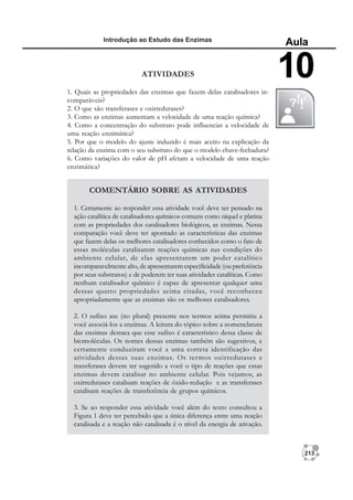 213
Introdução ao Estudo das Enzimas
Aula
10
ATIVIDADES
1. Quais as propriedades das enzimas que fazem delas catalisadores in-
comparáveis?
2. O que são transferases e oxirredutases?
3. Como as enzimas aumentam a velocidade de uma reação química?
4. Como a concentração do substrato pode influenciar a velocidade de
uma reação enzimática?
5. Por que o modelo do ajuste induzido é mais aceito na explicação da
relação da enzima com o seu substrato do que o modelo chave-fechadura?
6. Como variações do valor de pH afetam a velocidade de uma reação
enzimática?
COMENTÁRIO SOBRE AS ATIVIDADES
1. Certamente ao responder essa atividade você deve ter pensado na
ação catalítica de catalisadores químicos comuns como níquel e platina
com as propriedades dos catalisadores biológicos, as enzimas. Nessa
comparação você deve ter apontado as características das enzimas
que fazem delas os melhores catalisadores conhecidos como o fato de
essas moléculas catalisarem reações químicas nas condições do
ambiente celular, de elas apresentarem um poder catalítico
incomparavelmente alto, de apresentarem especificidade (ou preferência
por seus substratos) e de poderem ter suas atividades catalíticas. Como
nenhum catalisador químico é capaz de apresentar qualquer uma
dessas quatro propriedades acima citadas, você reconheceu
apropriadamente que as enzimas são os melhores catalisadores.
2. O sufixo ase (no plural) presente nos termos acima permitiu a
você associá-los a enzimas. A leitura do tópico sobre a nomenclatura
das enzimas destaca que esse sufixo é característico dessa classe de
biomoléculas. Os nomes dessas enzimas também são sugestivos, e
certamente conduziram você a uma correta identificação das
atividades dessas suas enzimas. Os termos oxirredutases e
transferases devem ter sugerido a você o tipo de reações que essas
enzimas devem catalisar no ambiente celular. Pois vejamos, as
oxirredutases catalisam reações de óxido-redução e as transferases
catalisam reações de transferência de grupos químicos.
3. Se ao responder essa atividade você além do texto consultou a
Figura 1 deve ter percebido que a única diferença entre uma reação
catalisada e a reação não catalisada é o nível da energia de ativação.
 