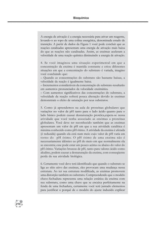 214
Bioquímica
A energia de ativação é a energia necessária para ativar um reagente,
levando-o ao topo de uma colina energética, denominada estado de
transição. A partir de dados da Figura 1 você pode concluir que as
reações catalisadas apresentam uma energia de ativação mais baixa
do que as reações não catalisadas. Assim, as enzimas aceleram a
velocidade de uma reação química diminuindo a energia de ativação.
4. Se você imaginou uma situação experimental em que a
concentração da enzima é mantida constante e criou diferentes
situações em que a concentração do substrato é variada, imagino
você concluindo que:
– Quando as concentrações do substrato são bastante baixas, a
velocidade da reação é igualmente baixa.
– Incrementos consideráveis da concentração do substrato resultarão
em aumentos pronunciados da velocidade enzimática.
– Com aumentos significativos das concentrações do substrato, a
velocidade da reação sofrerá pouca alteração devido às enzimas
demonstram o efeito de saturação por seus substratos.
5. Como já aprendemos na aula de proteínas globulares que
variações no valor de pH tanto para o lado ácido quanto para o
lado básico podem causar desnaturação protéica,espera-se nessa
atividade que você tenha associado as enzimas a proteínas
globulares. Você deve ter reconhecido também que as enzimas
apresentam um valor de pH em que a sua atividade catalítica é
máxima conhecido como pH ótimo. A atividade da enzima é afetada
(é reduzida) quando ela está num meio cujo valor de pH varia em
torno do pH ótimo. O pH ótimo de uma enzima não é
necessariamente idêntico ao pH do meio em que normalmente ela
se encontra; esse pode estar um pouco acima ou abaixo do valor do
pH ótimo. Variações bruscas de pH, tanto para valores ácido como
alcalino, podem causar a desnaturação da enzima, com conseqüente
perda da sua atividade biológica.
6. Certamente você deve terá identificado que quando o substrato se
liga ao sítio ativo das enzimas, eles provocam uma mudança nessa
estrutura. Ao ter sua estrutura modificada, as enzimas promovem
uma distorção também no substrato. Compreendendo que o modelo
chave-fechadura representa uma relação estática da enzima com
seu substrato, como uma chave que se encaixa perfeitamente na
fenda de uma fechadura, certamente você terá juntado elementos
para justificar o porquê de o modelo do ajuste induzido explicar
 