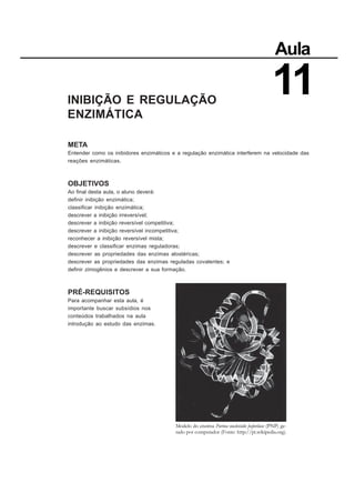 INIBIÇÃO E REGULAÇÃO
ENZIMÁTICA
META
Entender como os inibidores enzimáticos e a regulação enzimática interferem na velocidade das
reações enzimáticas.
OBJETIVOS
Ao final desta aula, o aluno deverá:
definir inibição enzimática;
classificar inibição enzimática;
descrever a inibição irreversível;
descrever a inibição reversível competitiva;
descrever a inibição reversível incompetitiva;
reconhecer a inibição reversível mista;
descrever e classificar enzimas reguladoras;
descrever as propriedades das enzimas alostéricas;
descrever as propriedades das enzimas reguladas covalentes; e
definir zimogênios e descrever a sua formação.
PRÉ-REQUISITOS
Para acompanhar esta aula, é
importante buscar subsídios nos
conteúdos trabalhados na aula
introdução ao estudo das enzimas.
Aula
11
Modelo do enzima Purina nucleósido fosforilase (PNP) ge-
rado por computador (Fonte: http://pt.wikipedia.org).
 