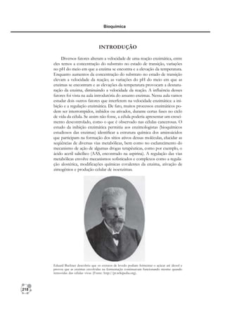 218
Bioquímica
INTRODUÇÃO
Diversos fatores alteram a velocidade de uma reação enzimática, entre
eles temos a concentração do substrato no estado de transição, variações
no pH do meio em que a enzima se encontra e a elevação da temperatura.
Enquanto aumentos da concentração do substrato no estado de transição
elevam a velocidade da reação; as variações do pH do meio em que as
enzimas se encontram e as elevações da temperatura provocam a desnatu-
ração da enzima, diminuindo a velocidade da reação. A influência desses
fatores foi vista na aula introdutória do assunto enzimas. Nessa aula vamos
estudar dois outros fatores que interferem na velocidade enzimática: a ini-
bição e a regulação enzimática. De fato, muitos processos enzimáticos po-
dem ser interrompidos, inibidos ou ativados, durante certas fases no ciclo
de vida da célula. Se assim não fosse, a célula poderia apresentar um cresci-
mento descontrolado, como o que é observado nas células cancerosas. O
estudo da inibição enzimática permitiu aos enzimologistas (bioquímicos
estudiosos das enzimas) identificar a estrutura química dos aminoácidos
que participam na formação dos sítios ativos dessas moléculas, elucidar as
seqüências de diversas vias metabólicas, bem como no esclarecimento do
mecanismo de ação de algumas drogas terapêuticas, como por exemplo, o
ácido acetil salicílico (AAS, encontrado na aspirina). A regulação das vias
metabólicas envolve mecanismos sofisticados e complexos como a regula-
ção alostérica, modificações químicas covalentes da enzima, ativação de
zimogênios e produção celular de isoenzimas.
Eduard Buchner descobriu que os extratos de levedo podiam fermentar o açúcar até álcool e
provou que as enzimas envolvidas na fermentação continuavam funcionando mesmo quando
removidas das células vivas (Fonte: http://pt.wikipedia.org).
 