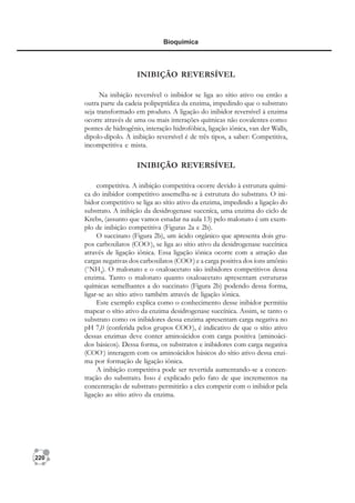 220
Bioquímica
INIBIÇÃO REVERSÍVEL
Na inibição reversível o inibidor se liga ao sítio ativo ou então a
outra parte da cadeia polipeptídica da enzima, impedindo que o substrato
seja transformado em produto. A ligação do inibidor reversível à enzima
ocorre através de uma ou mais interações químicas não covalentes como:
pontes de hidrogênio, interação hidrofóbica, ligação iônica, van der Walls,
dipolo-dipolo. A inibição reversível é de três tipos, a saber: Competitiva,
incompetitiva e mista.
INIBIÇÃO REVERSÍVEL
competitiva. A inibição competitiva ocorre devido à estrutura quími-
ca do inibidor competitivo assemelha-se à estrutura do substrato. O ini-
bidor competitivo se liga ao sítio ativo da enzima, impedindo a ligação do
substrato. A inibição da desidrogenase succníca, uma enzima do ciclo de
Krebs, (assunto que vamos estudar na aula 13) pelo malonato é um exem-
plo de inibição competitiva (Figuras 2a e 2b).
O succinato (Figura 2b), um ácido orgânico que apresenta dois gru-
pos carboxilatos (COO-
), se liga ao sítio ativo da desidrogenase succínica
através de ligação iônica. Essa ligação iônica ocorre com a atração das
cargas negativas dos carboxilatos (COO-
) e a carga positiva dos íons amônio
(+
NH3
). O malonato e o oxaloacetato são inibidores competitivos dessa
enzima. Tanto o malonato quanto oxaloacetato apresentam estruturas
químicas semelhantes a do succinato (Figura 2b) podendo dessa forma,
ligar-se ao sítio ativo também através de ligação iônica.
Este exemplo explica como o conhecimento desse inibidor permitiu
mapear o sítio ativo da enzima desidrogenase succínica. Assim, se tanto o
substrato como os inibidores dessa enzima apresentam carga negativa no
pH 7,0 (conferida pelos grupos COO-
), é indicativo de que o sítio ativo
dessas enzimas deve conter aminoácidos com carga positiva (aminoáci-
dos básicos). Dessa forma, os substratos e inibidores com carga negativa
(COO-
) interagem com os aminoácidos básicos do sítio ativo dessa enzi-
ma por formação de ligação iônica.
A inibição competitiva pode ser revertida aumentando-se a concen-
tração do substrato. Isso é explicado pelo fato de que incrementos na
concentração de substrato permitirão a eles competir com o inibidor pela
ligação ao sítio ativo da enzima.
 