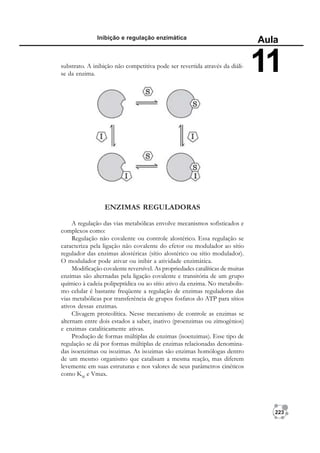 223
Inibição e regulação enzimática
Aula
11
ENZIMAS REGULADORAS
A regulação das vias metabólicas envolve mecanismos sofisticados e
complexos como:
Regulação não covalente ou controle alostérico. Essa regulação se
caracteriza pela ligação não covalente do efetor ou modulador ao sítio
regulador das enzimas alostéricas (sítio alostérico ou sítio modulador).
O modulador pode ativar ou inibir a atividade enzimática.
Modificação covalente reversível. As propriedades catalíticas de muitas
enzimas são alternadas pela ligação covalente e transitória de um grupo
químico à cadeia polipeptídica ou ao sítio ativo da enzima. No metabolis-
mo celular é bastante freqüente a regulação de enzimas reguladoras das
vias metabólicas por transferência de grupos fosfatos do ATP para sítios
ativos dessas enzimas.
Clivagem proteolítica. Nesse mecanismo de controle as enzimas se
alternam entre dois estados a saber, inativo (proenzimas ou zimogênios)
e enzimas cataliticamente ativas.
Produção de formas múltiplas de enzimas (isoenzimas). Esse tipo de
regulação se dá por formas múltiplas de enzimas relacionadas denomina-
das isoenzimas ou isozimas. As isozimas são enzimas homólogas dentro
de um mesmo organismo que catalisam a mesma reação, mas diferem
levemente em suas estruturas e nos valores de seus parâmetros cinéticos
como KM
e Vmax.
substrato. A inibição não competitiva pode ser revertida através da diáli-
se da enzima.
 