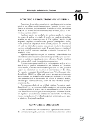 197
Introdução ao Estudo das Enzimas
Aula
10
CONCEITO E PROPRIEDADES DAS ENZIMAS
As enzimas são proteínas com a função específica de acelerar reações
químicas nas células. A maioria das enzimas é proteína globular, excetu-
ando-se as ribozimas, que são enzimas de ribonucleotídeos, as unidades
do RNA. As enzimas são os catalisadores mais notáveis, devido às pro-
priedades descritas abaixo:
Catalisam reações nas condições do ambiente celular. As enzimas
são capazes de acelerar velocidades de reações nas condições do ambien-
te celular, ou seja, a uma temperatura de 37o
C e pH de 7,4 (valor do pH
do plasma sanguíneo). Os catalisadores químicos (como platina e níquel)
atuam apenas sob temperatura muito elevada, pressão alta e valores de
pH ácido ou básico. Se as enzimas atuassem em condições tão extremas
como os catalisadores químicos, a vida de animais (como os mamíferos)
não seria possível, pois essas condições levariam inevitavelmente à des-
truição da célula.
Apresentam especificidade por seu substrato. Diferentemente dos
catalisadores químicos que não demonstram especificidade por seus subs-
tratos, as enzimas são específicas por seus substratos. As ações catalíticas
das enzimas não levam à formação de contaminantes..
Apresentam alto poder catalítico. As enzimas podem acelerar veloci-
dade de reações químicas multiplicando-a por fatores de 1017
. Na ausên-
cia de enzimas, a maioria das reações biológicas seria tão lenta, que essas
reações não ocorreriam nas condições de temperatura e pH das células.
Por exemplo, a hidratação do dióxido de carbono (CO2
,) formando o áci-
do carbônico (H2
CO3
) na célula, pode ocorrer sem a presença de enzima,
no entanto, essa reação levaria muito tempo para se completar, o que não
seria compatível com as necessidades das células. A hidratação do CO2
,
catalisada pela anidrase carbônica, ocorre em uma velocidade incompa-
ravelmente alta.
Apresentam regulação de sua atividade catalítica. As enzimas regula-
doras (alostéricas e as enzimas reguladas covalentemente) têm suas ações
catalíticas reguladas de acordo com as necessidades metabólicas das cé-
lulas. As moléculas que se ligam à estrutura protéica da enzima alostéri-
cas, regulando a sua atividade catalítica são denominados moduladores,
efetores ou reguladores. Os moduladores podem ser tanto ativadores quan-
to inibidores da atividade catalítica.
COFATORES E COENZIMAS
Como estudamos na aula de introdução a proteínas termos associa-
dos a proteínas conjugadas, vamos ver nesse tópico esses mesmos termos
 