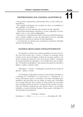227
Inibição e regulação enzimática
Aula
11
PROPRIEDADES DAS ENZIMAS ALOSTÉRICAS
– São proteínas oligoméricas, apresentando duas ou mais cadeias po-
lipeptídicas;.
– São reguladas pela ligação não covalente do efetor ou modulador ao
sítio regulador ou alostérico;
– Apresentam curva de saturação pelo substrato do tipo sigmóide;
– Apresentam propriedades cooperativas, ou seja, cooperação ou comu-
nicação entre as suas cadeias polipeptídicas;
– Não seguem o comportamento cinético descrito por Michaelis-Menten,
para as enzimas simples, ou seja, não apresentam curvas de velocidade
em função do aumento do substrato do tipo hiperbólico;
– A concentração do substrato que corresponde à metade da velocidade
máxima é denominada K0,5
.
ENZIMAS REGULADAS COVALENTEMENTE
Na regulação covalente essas enzimas reguladoras são inter converti-
das entre duas formas ativa e inativa. A ativação ou inativação dessas
enzimas ocorre através da ligação covalente de um grupo químico a um
átomo ou grupo de átomos dos sítios ativos dessas enzimas. A regulação
da enzima fosforilase do glicogênio é um exemplo desse tipo de regula-
ção. A fosforilase do glicogênio é uma enzima encontrada nos músculos e
fígado, e catalisa a seguinte reação.
(Glicogênio) + Fosfato (Glicogênio encurtado de um resíduo de
glicose)+ glicose-1-fosfato
As fosforilases do glicogênio ocorrem em duas formas: fosforilase A
e fosforilase B. A fosforilase A é a forma ativa, e a fosforilase B. e a
forma relativamente inativa. A fosforilase A tem duas subunidades poli-
peptídicas, cada uma delas com um resíduo de serina, que é fosforilado
no seu grupo hidroxila. Esses resíduos de serina fosfato são necessários
para a atividade máxima da enzima. Os grupos fosfatos podem ser remo-
vidos por hidrólise, catalisada por uma terceira enzima, com atividade
hidrolítica, a enzima fosforilase fosfatase. Nesta reação a fosforilase A é
transformada em fosforilase B.
Fosforilase fosfatase
Fosforilase A + 2H2
O Fosforilase B + 2Pi
 