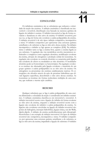 231
Inibição e regulação enzimática
Aula
11
CONCLUSÃO
Os inibidores enzimáticos são as substâncias que reduzem a veloci-
dade da reação das enzimas. A inibição enzimática é classificada em irre-
versível e reversível, classificação essa baseada na natureza química da
ligação do inibidor à enzima. O inibidor irreversível se liga de forma co-
valente e duradoura ao sítio ativo da enzima. O inibidor reversível, por
sua vez, se liga de forma não covalente a cadeia polipeptídica da enzima.
A inibição reversível é de três tipos: inibição competitiva, incompetitiva
e mista. O inibidor competitivo por apresentar uma estrutura química
semelhante a do substrato se liga ao sítio ativo dessa enzima. Na inibição
incompetitiva o inibidor se liga apenas ao complexo [ESI]. Na inibição
mista o inibidor tanto se liga a enzima livre, quanto a enzima ligada ao
seu substrato. A regulação das vias metabólicas envolve mecanismos so-
fisticados e complexos como regulação alostérica, modificação covalente
da enzima, ativação de zimogênios e produção celular de isoenzimas. As
regulação não covalente ou controle alostérico se caracteriza pela ligação
não covalente do efetor ou modulador ao sítio alostérico. O modulador
alostérico pode ser homotrópico ou heterotrópico. Na regulação covalen-
te as enzimas são alternadas pela ligação covalente e transitória de um
grupo químico à cadeia polipeptídica ou ao sítio ativo da enzima. Os
zimogênios ou proenzimas são enzimas cataliticamente inativas. Os zi-
mogênios são ativados através da ação de proteínas hidrolíticas que cli-
vam ligações específicas, descobrindo o sítio ativo dessas enzimas. As
isoenzimas ou isozimas são formas moleculares múltiplas de uma enzi-
ma, que realizam a mesma ação catalítica.
RESUMO
Qualquer substância que se liga à cadeia polipeptídica de uma enzi-
ma diminuindo a velocidade da reação é considerada um inibidor enzimá-
tico. A inibição enzimática classifica-se em irreversível e reversível. A
inibição irreversível ocorre com a ligação do inibidor de forma covalente
ao sítio ativo da enzima, enquanto a inibição reversível ocorre com a
ligação não covalente do inibidor à cadeia polipeptídica da enzima. As
ligações não covalentes envolvidas na ligação do inibidor reversível são:
pontes de hidrogênio, interação hidrofóbica, ligação iônica, van der Walls,
dipolo-dipolo. A inibição da enzima acetilcolinesterase pelo diisopropil-
fluorofosfato é um exemplo de inibição irreversível. Os tipos de inibição
reversível são: competitiva, incompetitiva e mista. O inibidor competiti-
vo, por apresentar uma estrutura química semelhante a do substrato, se
liga ao sítio ativo da enzima, impedindo a ligação do substrato. O inibidor
 