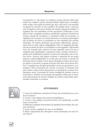 232
Bioquímica
incompetitivo se liga apenas ao complexo enzima substrato (ES) origi-
nando um complexo enzima-substrato-inibidor (ESI) inativo. O inibidor
misto se liga a uma região da enzima (que não o sítio ativo), sem interferir
na ligação do substrato ao sítio catalítico. Na inibição mista o substrato
uma vez ligado ao sítio ativo, também não impede a ligação do inibidor. A
regulação das vias metabólicas envolve mecanismos sofisticados e com-
plexos como a regulação alostérica, modificações químicas covalentes da
enzima, ativação de zimogênios e a produção celular de isoenzimas. A
regulação não covalente ou controle alostérico se caracteriza pela ligação
não covalente do efetor ou modulador ao sítio regulador das enzimas
alostéricas. As enzimas alostéricas são proteínas oligoméricas, apresen-
tando duas ou mais cadeias polipeptídicas. Elas são reguladas pela liga-
ção não covalente do efetor ou modulador ao sítio regulador. Apresentam
curva de saturação pelo substrato do tipo sigmóide; curva essa que é
explicada pelas propriedades cooperativas dessas enzimas. Enzimas re-
guladas por modificação covalente reversível são alternadas entre as for-
mas ativas e inativas, pela ligação covalente e transitória de um grupo
químico à cadeia polipeptídica ou ao sítio ativo da enzima. A ativação ou
inativação dessas enzimas ocorre através da ligação covalente de um gru-
po químico a um átomo ou grupo de átomos dos sítios ativos dessas enzi-
mas. A regulação por clivagem proteolítica ocorre nas proenzimas ou zi-
mogênios. Nesse mecanismo de controle as enzimas se alternam entre
dois estados a saber, inativo (proenzimas ou zimogênios) e enzimas cata-
liticamente ativas. A produção de formas múltiplas de enzimas, como as
isoenzimas, é também um mecanismo de regulação celular, que se carac-
teriza pela presença de formas múltiplas de enzimas relacionadas deno-
minadas isoenzimas ou isozimas.
ATIVIDADES
1. O que são inibidores enzimáticos? Como eles contribuíram no estu-
do de enzimas?
2. O que é uma inibição irreversível? Exemplifique-a.
3. O que é uma inibição reversível? Como são classificados os inibi-
dores reversíveis?
4. Diferencie regulação homotrópica de regulação heterotrópica das enzi-
mas alostéricas.
5. Como ocorre a regulação de uma via metabólica?
6. Qual a importância dos zimogênios serem sintetizados em uma for-
ma inativa?
 