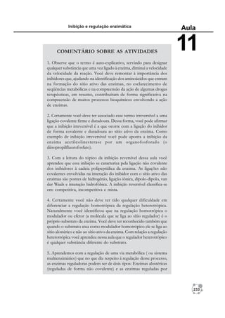 233
Inibição e regulação enzimática
Aula
11
COMENTÁRIO SOBRE AS ATIVIDADES
1. Observe que o termo é auto-explicativo, servindo para designar
qualquer substância que uma vez ligado à enzima, diminui a velocidade
da velocidade da reação. Você deve remontar à importância dos
inibidores que, ajudando na identificação dos aminoácidos que entram
na formação do sítio ativo das enzimas, no esclarecimento de
seqüências metabólicas e na compreensão da ação de algumas drogas
terapêuticas, em resumo, contribuíram de forma significativa na
compreensão de muitos processos bioquímicos envolvendo a ação
de enzimas.
2. Certamente você deve ter associado esse termo irreversível a uma
ligação covalente firme e duradoura. Dessa forma, você pode afirmar
que a inibição irreversível é a que ocorre com a ligação do inibidor
de forma covalente e duradoura ao sítio ativo da enzima. Como
exemplo de inibição irreversível você pode aponta a inibição da
enzima acetilcolinesterase por um organofosforado (o
diisopropilfluorofosfato).
3. Com a leitura do tópico da inibição reversível dessa aula você
aprendeu que essa inibição se caracteriza pela ligação não covalente
dos inibidores à cadeia polipeptídica da enzima. As ligações não
covalentes envolvidas na interação do inibidor com o sítio ativo das
enzimas são pontes de hidrogênio, ligação iônica, dipolo-dipolo, van
der Waals e interação hidrofóbica. A inibição reversível classifica-se
em: competitiva, incompetitiva e mista.
4. Certamente você não deve ter tido qualquer dificuldade em
diferenciar a regulação homotrópica da regulação heterotrópica.
Naturalmente você identificou que na regulação homotrópica o
modulador ou efetor (a molécula que se liga ao sítio regulador) é o
próprio substrato da enzima. Você deve ter reconhecido também que
quando o substrato atua como modulador homotrópico ele se liga ao
sítio alostérico e não ao sítio ativo da enzima. Com relação a regulação
heterotrópica você aprendeu nessa aula que o regulador heterotrópico
é qualquer substância diferente do substrato.
5. Aprendemos com a regulação de uma via metabólica ( ou sistema
multienzimático) que no que diz respeito á regulação desse processo,
as enzimas reguladoras podem ser de dois tipos: Enzimas alostéricas
(reguladas de forma não covalente) e as enzimas reguladas por
 
