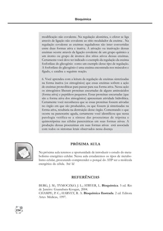 234
Bioquímica
PRÓXIMA AULA
Na próxima aula teremos a oportunidade de introduzir o estudo do meta-
bolismo energético celular. Nessa aula estudaremos os tipos de metabo-
lismo celular, procurando compreender o porquê do ATP ser a molécula
energética da célula. Até lá!
REFERÊNCIAS
BERG, J. M.; TYMOCZKO, J. L.; STRYER, L. Bioquímica. 5 ed. Rio
de Janeiro: Guanabara-Koogan, 2004.
CHAMPE, P. C.; HARVEY, R. A. Bioquímica Ilustrada. 2 ed. Editora
Artes Médicas, 1997.
modificação não covalente. Na regulação alostérica, o efetor se liga
através de ligação não covalente ao sítio modulador da enzima . Na
regulação covalente as enzimas reguladoras são inter convertidas
entre duas formas ativa e inativa. A ativação ou inativação dessas
enzimas ocorre através da ligação covalente de um grupo químico a
um átomo ou grupo de átomos dos sítios ativos dessas enzimas.
Certamente você deve ter indicado o exemplo da regulação da enzima
fosforilase do glicogênio como um exemplo desse tipo de regulação.
A fosforilase do glicogênio é uma enzima encontrada nos músculos e
fígado, e catalisa a seguinte reação.
6. Você aprendeu com a leitura da regulação de enzimas sintetizadas
na forma inativa (os zimogênios) que essas enzimas sofrem a ação
de enzimas proteolíticas para passar para sua forma ativa. Nessa ação
os zimogênios liberam proteínas encurtadas de alguns aminoácidos
(forma ativa) e peptídeos pequenos. Essas proteínas encurtadas (que
são a forma ativa dos zimogênios) apresentam atividade hidrolítica.
Certamente você reconheceu que se essas proteínas fossem ativadas
no órgão em que são produzidos, ou que fossem já sintetizadas na
forma ativa, resultaria na destruição desse órgão. Comentando o que
ocorre na pancreatite aguda, certamente você identificou que nessa
patologia verifica-se a síntese das proenzimas de tripsina e
quimotripsina nas células pancreáticas em suas formas ativas. A
produção dessas proenzimas em suas formas ativas está associada
com todos os sintomas letais observados nessa doença
 