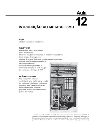INTRODUÇÃO AO METABOLISMO
META
Introduzir o estudo do metabolismo.
OBJETIVOS
Ao final desta aula, o aluno deverá:
definir metabolismo;
diferenciar metabolismo anabólico de metabolismo catabólico;
definir variação de energia livre;
relacionar à variação de energia livre as reações bioquímicas;
descrever reações de óxido redução do
metabolismo oxidativo;
reconhecer a formação de ATP; e
relacionar o processo de óxido redução
das coenzimas a formação de ATP.
PRÉ-REQUISITOS
Para acompanhar esta aula
possibilitando uma melhor compreensão
dos conteúdos trabalhados, você deverá
estudar ou rever a aula introdução ao
estudo das enzimas, proteínas
globulares, química dos carboidratos e
química dos lipídios.
Aula
12
A história do estudo científico do metabolismo estende-se por quatro séculos, tendo evoluído da
observação de organismos animais inteiros até ao estudo de reacções metabólicas individuais na
Bioquímica moderna. As primeiras experiências conduzidas de forma controlada foram publicadas
por Santorio Santorio em 1614 no seu livro Ars de statica medecina (Fonte: http://pt.wikipedia.org).
 