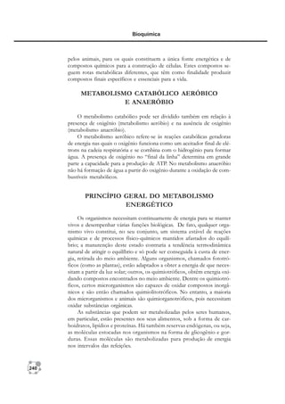 240
Bioquímica
pelos animais, para os quais constituem a única fonte energética e de
compostos químicos para a construção de células. Estes compostos se-
guem rotas metabólicas diferentes, que têm como finalidade produzir
compostos finais específicos e essenciais para a vida.
METABOLISMO CATABÓLICO AERÓBICO
E ANAERÓBIO
O metabolismo catabólico pode ser dividido também em relação à
presença de oxigênio (metabolismo aeróbio) e na ausência de oxigênio
(metabolismo anaeróbio).
O metabolismo aeróbico refere-se às reações catabólicas geradoras
de energia nas quais o oxigênio funciona como um aceitador final de elé-
trons na cadeia respiratória e se combina com o hidrogênio para formar
água. A presença de oxigênio no “final da linha” determina em grande
parte a capacidade para a produção de ATP. No metabolismo anaeróbio
não há formação de água a partir do oxigênio durante a oxidação de com-
bustíveis metabólicos.
PRINCÍPIO GERAL DO METABOLISMO
ENERGÉTICO
Os organismos necessitam continuamente de energia para se manter
vivos e desempenhar várias funções biológicas. De fato, qualquer orga-
nismo vivo constitui, no seu conjunto, um sistema estável de reações
químicas e de processos físico-químicos mantidos afastados do equilí-
brio; a manutenção deste estado contraria a tendência termodinâmica
natural de atingir o equilíbrio e só pode ser conseguida à custa de ener-
gia, retirada do meio ambiente. Alguns organismos, chamados fototró-
ficos (como as plantas), estão adaptados a obter a energia de que neces-
sitam a partir da luz solar; outros, os quimiotróficos, obtêm energia oxi-
dando compostos encontrados no meio ambiente. Dentre os quimiotró-
ficos, certos microrganismos são capazes de oxidar compostos inorgâ-
nicos e são então chamados quimiolitotróficos. No entanto, a maioria
dos microrganismos e animais são quimiorganotróficos, pois necessitam
oxidar substâncias orgânicas.
As substâncias que podem ser metabolizadas pelos seres humanos,
em particular, estão presentes nos seus alimentos, sob a forma de car-
boidratos, lipídios e proteínas. Há também reservas endógenas, ou seja,
as moléculas estocadas nos organismos na forma de glicogênio e gor-
duras. Essas moléculas são metabolizadas para produção de energia
nos intervalos das refeições.
 