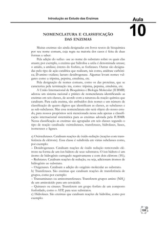 199
Introdução ao Estudo das Enzimas
Aula
10
NOMENCLATURA E CLASSIFICAÇÃO
DAS ENZIMAS
Muitas enzimas são ainda designadas em livros textos de bioquímica
por seu nome comum, cuja regra na maioria dos casos é feita de duas
formas a saber:
Pela adição do sufixo -ase ao nome do substrato sobre os quais elas
atuam; por exemplo, a enzima que hidrolisa a uréia é denominada urease;
o amido, a amilase; ésteres do fosfato, as fosfatases. Outras são designa-
das pelo tipo de ação catalítica que realizam, tais como, anidrase carbôni-
ca; D-amino oxidase; lactato desidrogenase. Algumas levam nomes vul-
gares como a tripsina, pepsina, emulsina, etc.
Pela designação de nomes comuns, como os das proteínas, que se
caracteriza pela terminação ina, como: tripsina, pepsina, emulsina, etc.
A União Internacional de Bioquímica e Biologia Molecular (IUBMB)
adotou um sistema racional e prático de nomenclatura identificando as
enzimas em seis classes, de acordo com a natureza da reação química que
catalisam. Para cada enzima, são atribuídos dois nomes e um número de
classificação de quatro dígitos que identificam as classes, as subclasses e
as sub-subclasses. Mas essa nomenclatura não será objeto do nosso estu-
do, para nossos propósitos será mencionada nessa aula apenas a classifi-
cação internacional sistemática para as enzimas adotada pela IUBMB.
Nessa classificação as enzimas são agrupadas em seis classes segundo o
tipo de reação catalisada: oxirredutases, transferases, hidrolases, liases,
isomerases e ligases.
a) Oxirredutases. Catalisam reações de óxido-redução (reações com trans-
ferência de elétrons). Essa classe é subdivida em várias subclasses como,
por exemplo:
– Desidrogenases. Catalisam reações de óxido redução removendo elé-
trons na forma de um íon hidreto de seus substratos. O íon hidreto é um
átomo de hidrogênio carregado negativamente e com dois elétrons (-
H:);
– Redutases. Catalisam reações de redução, ou seja, adicionam átomos de
hidrogênio ao substrato.
– Oxigenases. Catalisam a adição do oxigênio molecular ao substrato.
b) Transferases. São enzimas que catalisam reações de transferência de
grupos, como por exemplo:
– Transaminases ou aminotransferases. Transferem grupos amino (NH2
)
de um aminoácido para um cetoácido.
– Quinases ou cinases. Transferem um grupo fosfato de um composto
fosforilado, como o ATP, para seus substratos.
c) Hidrolases. São enzimas que catalisam reações de hidrólise, como por
exemplo:
 