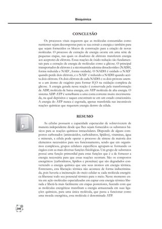 246
Bioquímica
CONCLUSÃO
Os processos vitais requerem que as moléculas consumidas como
nutrientes sejam decompostas para se sua extrair a energia e também para
que sejam fornecidos os blocos de construção para a criação de novas
moléculas. O processo de extração de energia ocorre em uma série de
pequenas etapas, nas quais os doadores de elétrons transferem energia
aos aceptores de elétrons. Essas reações de óxido redução são fundamen-
tais para a extração de energia de moléculas como a glicose. O principal
transportador de elétrons é a nicotinamida adenina dinucleotídeo (NADH,
forma reduzida e NAD+
, forma oxidada). O NADH é oxidado a NAD+
quando perde dois elétrons, e o NAD+
é reduzido a NADH quando acei-
ta dois elétrons. Os dois elétrons de cada NADH e os dois prótons unem-
se a um átomo de oxigênio para formar H2
O na oxidação completa da
glicose. A energia gerada nessa reação é conservada pela transformação
de ADP, molécula de baixa energia, em ATP molécula de alta energia. O
sistema ADP-ATP é semelhante a uma conta corrente muito movimenta-
da, na qual depósitos e saques encontram-se em um estado estacionário.
A energia do ATP nunca é esgotada, apenas transferida nas incontáveis
reações químicas que requerem energia dentro da célula.
RESUMO
As células possuem a capacidade espetacular de sobreviverem de
maneira independente desde que lhes sejam fornecidos os substratos bá-
sicos para as reações químicas intracelulares. Dispondo de alguns com-
postos carbonados (aminoácidos, carboidratos, lipídios), vitaminas, água
e minerais, a célula pode operar o processo de síntese da maioria dos
elementos necessários para seu funcionamento, sendo que em organis-
mos complexos, grupos celulares específicos agrupam-se formando os
órgãos com as mais diversas funções fisiológicas. Um grupo de substratos
possui uma função primordial para estas funções que é a de fornecer a
energia necessária para que essas reações ocorram. São os compostos
energéticos (carboidratos, lipídios e proteínas) que são degradados con-
vertendo a energia química que une seus átomos em energia térmica.
Entretanto, esta liberação térmica não acontece de forma indiscrimina-
da, pois haveria a incineração do meio celular se cada molécula energéti-
ca liberasse todo seu potencial térmico para o meio. Neste momento en-
tra em ação moléculas especializadas em captar esta energia térmica libe-
rada e liberá-la mais facilmente em etapas posteriores, fazendo com que
as moléculas energéticas transfiram a energia armazenada em suas liga-
ções químicas, para uma única molécula, que passa a funcionar como
uma moeda energética, essa molécula é denominada ATP.
 