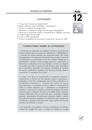 247
Introdução ao metabolismo
Aula
12
COMENTÁRIO SOBRE AS ATIVIDADES
1. Certamente ao responder essa pergunta você deve ter pensado nas
reações químicas que acontecem nos organismos. O Metabolismo é
o conjunto de reações químicas que acontecem dentro das células
dos organismos vivos, para que estes transformem energia, conservem
sua identidade e se reproduzam. Você deve também lembrar que o
metabolismo é divido em dois grandes processos: anabolismo ou
biossíntese e catabolismo Com essa definição você deve ter chagado
a conclusão que todas as formas de vida, desde as algas unicelulares
até os mamíferos, dependem da realização simultânea de centenas
de reações metabólicas, reguladas com absoluta precisão, desde o
nascimento e a maturação até a morte.
2. Como você deve ter mencionado na pergunta anterior o
metabolismo se divide em dois grandes grupos: anabolismo e
catabolismo. Você deve compreender que se chama anabolismo, ou
metabolismo construtivo, o conjunto das reações de síntese
necessárias para o crescimento de novas células e a manutenção de
todos os tecidos, enquanto que o catabolismo, ou metabolismo
oxidativo é um processo contínuo, centrado na produção da energia
necessária para a realização de todas as atividades físicas externas e
internas. Além disso, deve-se mencionar que o catabolismo engloba
também a manutenção da temperatura corporal e implica a quebra
das moléculas químicas complexas em substâncias mais simples, que
constituem os produtos excretados pelo corpo, através dos rins, do
intestino, dos pulmões e da pele.
3. Ao responder essa pergunta você deve inicialmente ter definido
variação de energia livre, que é a porção da variação de energia
ATIVIDADES
1. O que você entende por metabolismo?
2. Qual a diferença entre anabolismo e catabolismo?
3. O que é a variação de energia livre?
4. Relacione a variação de energia livre às reações bioquímicas?
5. Quais são as coenzimas usadas no metabolismo e explique o processo
de óxido redução das mesmas?
6. Como o ATP é produzido?
7. Como a reoxidação das coenzimas é usada para a síntese de ATP?
 