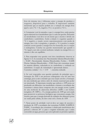 248
Bioquímica
livre do sistema, isto é diferença entre a energia do produto e
reagentes, disponível para o trabalho. È importante também
mencionar que as reações podem ter a variação de energia livre
igual a zero (“G = 0), negativa (“G-) ou positiva (“G+).
4. Certamente você já entendeu o que é a energia livre, então precisa
agora relacioná-la ao metabolismo que é a aula em questão. Pensando
no metabolismo você deve ter em mente que o mesmo é divido em
catabolismo e anabolismo. Assim a relação é a seguinte: quando o
“G é negativo, a reação ocorre espontaneamente com perda de
energia, isto é ela é exergônica, e quando o “G é positivo a reação
somente ocorre quando a energia livre for fornecida, isto é a reação
é endergônica. Conclua sua questão mencionando que quando o
“G é igual a zero não ocorrerá nenhuma variação na energia livre e o
sistema é dito em equilíbrio.
5. Para responder essa questão você deve inicialmente observar as
figuras 3 e 4. As coenzimas são: Nicotinamida Adenina Dinucleotídeo
– NAD+
, Nicotinamida Adenina Dinucleotídeo Fosfato – NADP,
Flavina Adenina Dinucleotídeo – FAD. Essas três coenzimas atuam
de maneira idêntica, reduzindo-se no catabolismo e oxidando no
anabolismo. A reação de oxirredução é apresentada abaixo:
Coenzima oxidada + 2 e-
+ 2 H+
coenzima reduzida
6. Se você respondeu essa questão partindo do princípio que a
formação do ATP é um processo endergônico essa foi uma boa
estratégia, pois se deve entender que essa reação envolve a formação
de uma molécula que retirou calor do sistema reacional para poder
ser sintetizada. É importante ressaltar que embora o ATP possa ser
produzido em diferentes vias metabólicas e durante a reoxidação das
coenzimas a síntese desse composto rico em energia ocorre a partir
de uma molécula de adenosina difosfato (ADP) e um fosfato
inorgânico (Pi
=HPO4
-
). É a energia química do ATP que será usada
para promover os processos biológicos que consomem energia. Em
resumo, para que a energia derivada da oxidação dos alimentos possa
ser usada pelas células, ela deve estar sob a forma de ATP.
7. Neste ponto da atividade você já deve ser capaz de associar a
produção de ATP a reoxidação das coenzimas NADH, NADPH E
FADH2.
A reoxidação das coenzimas é obtida pela transferência dos
prótons e elétrons (H+
e-
) para o oxigênio molecular, que é então
convertido em água, processo que será explorado no próximo capítulo.
 