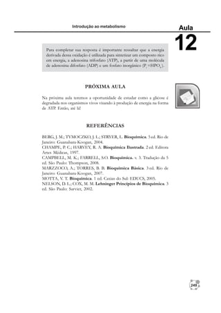 249
Introdução ao metabolismo
Aula
12
Para completar sua resposta é importante ressaltar que a energia
derivada dessa oxidação é utilizada para sintetizar um composto rico
em energia, a adenosina trifosfato (ATP), a partir de uma molécula
de adenosina difosfato (ADP) e um fosfato inorgânico (Pi
=HPO4
-
).
PRÓXIMA AULA
Na próxima aula teremos a oportunidade de estudar como a glicose é
degradada nos organismos vivos visando à produção de energia na forma
de ATP. Então, até lá!
REFERÊNCIAS
BERG, J. M.; TYMOCZKO, J. L.; STRYER, L. Bioquímica. 5ed. Rio de
Janeiro: Guanabara-Koogan, 2004.
CHAMPE, P. C.; HARVEY, R. A. Bioquímica Ilustrada. 2 ed. Editora
Artes Médicas, 1997.
CAMPBELL, M. K.; FARRELL, S.O. Bioquímica. v. 3. Tradução da 5
ed. São Paulo: Thompson, 2008.
MARZZOCO, A.; TORRES, B. B. Bioquímica Básica. 3 ed. Rio de
Janeiro: Guanabara-Koogan, 2007.
MOTTA, V. T. Bioquímica. 1 ed. Caxias do Sul: EDUCS, 2005.
NELSON, D. L.; COX, M. M. Lehninger Princípios de Bioquímica. 3
ed. São Paulo: Sarvier, 2002.
 