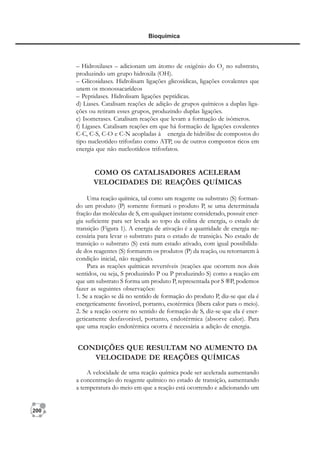 200
Bioquímica
– Hidroxilases – adicionam um átomo de oxigênio do O2
no substrato,
produzindo um grupo hidroxila (OH).
– Glicosidases. Hidrolisam ligações glicosídicas, ligações covalentes que
unem os monossacarídeos
– Peptidases. Hidrolisam ligações peptídicas.
d) Liases. Catalisam reações de adição de grupos químicos a duplas liga-
ções ou retiram esses grupos, produzindo duplas ligações.
e) Isomerases. Catalisam reações que levam a formação de isômeros.
f) Ligases. Catalisam reações em que há formação de ligações covalentes
C-C, C-S, C-O e C-N acopladas à energia de hidrólise de compostos do
tipo nucleotídeo trifosfato como ATP, ou de outros compostos ricos em
energia que não nucleotídeos trifosfatos.
COMO OS CATALISADORES ACELERAM
VELOCIDADES DE REAÇÕES QUÍMICAS
Uma reação química, tal como um reagente ou substrato (S) forman-
do um produto (P) somente formará o produto P, se uma determinada
fração das moléculas de S, em qualquer instante considerado, possuir ener-
gia suficiente para ser levada ao topo da colina de energia, o estado de
transição (Figura 1). A energia de ativação é a quantidade de energia ne-
cessária para levar o substrato para o estado de transição. No estado de
transição o substrato (S) está num estado ativado, com igual possibilida-
de dos reagentes (S) formarem os produtos (P) da reação, ou retornarem à
condição inicial, não reagindo.
Para as reações químicas reversíveis (reações que ocorrem nos dois
sentidos, ou seja, S produzindo P ou P produzindo S) como a reação em
que um substrato S forma um produto P, representada por S ®P, podemos
fazer as seguintes observações:
1. Se a reação se dá no sentido de formação do produto P, diz-se que ela é
energeticamente favorável, portanto, exotérmica (libera calor para o meio).
2. Se a reação ocorre no sentido de formação de S, diz-se que ela é ener-
geticamente desfavorável, portanto, endotérmica (absorve calor). Para
que uma reação endotérmica ocorra é necessária a adição de energia.
CONDIÇÕES QUE RESULTAM NO AUMENTO DA
VELOCIDADE DE REAÇÕES QUÍMICAS
A velocidade de uma reação química pode ser acelerada aumentando
a concentração do reagente químico no estado de transição, aumentando
a temperatura do meio em que a reação está ocorrendo e adicionando um
 