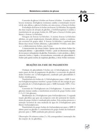 255
Metabolismo oxidativo da glicose
Aula
13
Conversão da glicose 6-fosfato em frutose 6-fosfato. A enzima fosfo-
hexose isomerase (fosfoglicose isomerase) catalisa a isomerização reversí-
vel de uma aldose, a glicose-6-fosfato, em uma cetose, a frutose-6-fosfato.
Fosforilação da frutose-6-fosfato em frutose-1,6-bifosfato. Na segunda
das duas reações de ativação da glicólise, a fosfofrutoquinase-1 catalisa a
transferência de um grupo fosfato do ATP para a frutose-6-fosfato para
liberar a frutose-1,6-bifosfato.
Clivagem da frutose-1,6-bifosfato. A enzima frutose-1,6-bifosfato
aldolase, em geral simplesmente chamada aldolase, catalisa a condensa-
ção reversível de grupos aldol. A frutose-1,6-bifosfato é quebrada para
liberar duas trioses fosfato diferente, o gliceraldeído-3-fosfato, uma aldo-
se, e a diidroxiacetona fosfato, uma Cetose.
A interconversão das trioses fosfato. Apenas uma das trioses fosfato for-
mada pela aldolase – o gliceraldeído-3-fosfato – pode ser diretamente degrada-
da nos passos subseqüentes da glicólise. Entretanto, o outro produto, a diidro-
xiacetona fosfato, é rápida e reversivelmente convertida em gliceraldeído-3-
fosfato pela quinta enzima da seqüência glicolítica, a triose fosfato isomerase.
REAÇÕES DA FASE DE PAGAMENTO
Oxidação do gliceraldeído-3-fosfato em 1,3-bifosfoglicerato. O pri-
meiro passo da fase de pagamento da glicólise é a conversão do gliceral-
deído-3-fosfato em 1,3-bifosfoglicerato, catalisado pelo gliceraldeído-3-
fosfato desidrogenase.
Transferência do fosfato do 1,3-bifosfoglicerato para o ADP. A enzi-
ma fosfogliceratoquinase transfere o grupo fosfato de alta energia do gru-
po carboxila do 1,3-bifosfoglicerato para o ADP, formando ATP e 3-fos-
foglicerato.
Conversão do 3-fosfoglicerato em 2-fosfoglicerato. A enzima fosfo-
glicerato mutase catalisa a transferência reversível do grupo fosfato entre
C-2 e C-3 do glicerato.
Desidratação do 2-fosfoglicerato para fosfoenolpiruvato. A segunda
reação glicolítica que gera um composto com alto potencial de transfe-
rência de grupo fosfato é catalisada pela enolase. Esta enzima promove a
remoção reversível de uma molécula de água do 2-fosfoglicerato para
liberar fosfoenolpiruvato.
Transferência do grupo fosfato do fosfoenolpiruvato para o ADP. O
último passo na glicólise é a transferência do grupo fosfato do fosfoenol-
piruvato para o ADP, catalisada pela piruvato quinase.
Observação: Os números acima (1 a 10) correspondem à numeração das
dez reações da via glicolítica.
 