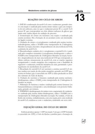 259
Metabolismo oxidativo da glicose
Aula
13
REAÇÕES DO CICLO DE KREBS
1. INÍCIO: condensação da acetil-CoA com o oxalacetato, gerando citra-
to: esta reação é catalisada pela enzima citrato-sintase e gera um compos-
to de seis carbonos, uma vez que o oxalacetato possui 4C e a acetil- CoA
possui 2C que correspondem aos dois últimos carbonos da glicose que
ainda estão unidos depois da oxidação do piruvato.
2. Isomerização do citrato em isocitrato: esta reação é catalisada pela
enzima aconitase. Há a formação de cis-aconitato como um intermediá-
rio ligado à enzima.
3. Oxidação do citrato a á-cetoglutarato: catalisada pela enzima isocitra-
todesidrogenase, utiliza o NADH como transportador de 2 hidrogênios
liberados na reação, havendo o desprendimento de uma molécula de CO2,
a primeira da acetil-CoA.
4. Descarboxilação oxidativa do á- cetoglutarato a succinil-CoA: é catali-
sada pelo complexo enzimático á-cetoglutarato-desidrogenase e utiliza o
NADH como transportador de 2 hidrogênios liberados na reação, haven-
do o desprendimento de mais uma molécula de CO2 que corresponde ao
último carbono remanescente da acetil-CoA, com as reações seguintes
reorganizando o estado energético dos compostos com a finalidade de
regenerar o oxalacetato, molécula iniciadora do ciclo, permitindo o pros-
seguimento do metabolismo da acetil-CoA
5. Desacilação do succinil-CoA até succinato: a enzima succinil-CoA sin-
tase catalisa esta reação de alto poder energético, gerando um GTP (gua-
nosina-tri-fosfato) que é convertido em ATP (o único produzido no nível
dos substrato do Ciclo de Krebs).
6. Oxidação do succinato a fumarato: catalisada pela enzima succinato-
desidrogenase, utiliza o FADH2
como transportador de 2 hidrogênios li-
berados na reação.
7. Hidratação do fumarato a malato: catalisada pela enzima fumarase (ou
fumaratohidratase) corresponde a uma desidratação com posterior hidra-
tação, gerando um isômero.
8. TÉRMINO: desidrogenação do malato com a regeneração do oxalaceta-
to: catalisada pela enzima malato-desidrogenase, utiliza o NADH com o
transportador de 2 hidrogênios liberados na reação. Na verdade, o Ciclo de
Krebs não termina, verdadeiramente, com esta reação, pois outra molécula
de acetil-CoA condensa-se com o oxalacetato, reiniciando um novo ciclo.
EQUAÇÃO GERAL DO CICLO DE KREBS
Embora produza apenas 1 ATP (na reação 5 em que o GTP formado
é convertido em ATP), o Ciclo de Krebes contribui para a formação de
 