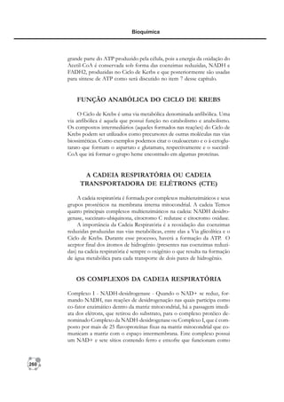260
Bioquímica
grande parte do ATP produzido pela célula, pois a energia da oxidação do
Acetil-CoA é conservada sob forma das coenzimas reduzidas, NADH e
FADH2, produzidas no Ciclo de Kerbs e que posteriormente são usadas
para síntese de ATP como será discutido no item 7 desse capítulo.
FUNÇÃO ANABÓLICA DO CICLO DE KREBS
O Ciclo de Krebs é uma via metabólica denominada anfibólica. Uma
via anfibólica é aquela que possui função no catabolismo e anabolismo.
Os compostos intermediários (aqueles formados nas reações) do Ciclo de
Krebs podem ser utilizados como precursores de outras moléculas nas vias
biossintéticas. Como exemplos podemos citar o oxaloacetato e o á-cetoglu-
tarato que formam o aspartato e glutamato, respectivamente e o succinil-
CoA que irá formar o grupo heme encontrado em algumas proteínas.
A CADEIA RESPIRATÓRIA OU CADEIA
TRANSPORTADORA DE ELÉTRONS (CTE)
A cadeia respiratória é formada por complexos multienzimáticos e seus
grupos prostéticos na membrana interna mitocondrial. A cadeia Temos
quatro principais complexos multienzimáticos na cadeia: NADH desidro-
genase, succinato-ubiquinona, citocromo C redutase e citocromo oxidase.
A importância da Cadeia Respiratória é a reoxidação das coenzimas
reduzidas produzidas nas vias metabólicas, entre elas a Via glicolítica e o
Ciclo de Krebs. Durante esse processo, haverá a formação da ATP. O
aceptor final dos átomos de hidrogênio (presentes nas coenzimas reduzi-
das) na cadeia respiratória é sempre o oxigênio o que resulta na formação
de água metabólica para cada transporte de dois pares de hidrogênio.
OS COMPLEXOS DA CADEIA RESPIRATÓRIA
Complexo I - NADH-desidrogenase - Quando o NAD+ se reduz, for-
mando NADH, nas reações de desidrogenação nas quais participa como
co-fator enzimático dentro da matriz mitocondrial, há a passagem imedi-
ata dos elétrons, que retirou do substrato, para o complexo protéico de-
nominado Complexo da NADH-desidrogenase ou Complexo I, que é com-
posto por mais de 25 flavoproteínas fixas na matriz mitocondrial que co-
municam a matriz com o espaço intermembrana. Este complexo possui
um NAD+ e sete sítios contendo ferro e enxofre que funcionam como
 