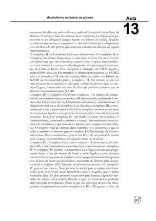 261
Metabolismo oxidativo da glicose
Aula
13
receptores de elétrons, reduzindo-se e oxidando-se quando há o fluxo de
elétrons. O receptor final de elétrons, deste complexo, é a ubiquinona que
converte-se em ubiquinol quando recebe os elétrons (se reduz). Quando
os elétrons atravessam o complexo I e são transferidos até a ubiquinona,
há a um fluxo de um próton que atravessa a matriz em direção ao espaço
intermembrana.
O complexo II ou Complexo Succinato-ubiquinona - O complexo II ou
Complexo Succinato-ubiquinona, é uma única enzima fixa na crista mi-
tocondrial mas que não comunica a matriz com o espaço intermembra-
na. Esta enzima é a succinato-desidrogenase que participada sexta rea-
ção do Ciclo de Krebs. Este complexo é formado um FAD+ ligado a
centros Ferro-enxofre. Ela transfere os elétrons provenientes do FADH2
para a o complexo III, mas de maneira diferente como os elétrons do
NADH são transportados para o complexo III. Em virtude de não ser
uma proteína transmembrana, não gera o fluxo de prótons que o com-
plexo I gera, fornecendo um sítio de fluxo de prótons a menos que os
elétrons transportados pelo NADH.
Complexo III – Complexo Citocromo c redutase - Os elétrons do ubiqui-
nol são transportados para o complexo III, denominado, também de Com-
plexo dos Citocromos bc1 ou Ubiquinona–citocromo c oxidorredutase. A
ubiquinona desloca-se do complexo I em direção ao complexo III, corres-
pondendo a um transportador móvel. Este complexo contém vários tipos
de citocromos ligados a uma proteína ferro-enxofre e cerca de outras seis
proteínas. Todo este complexo III está fixado na crista mitocondrial e é
transmembrana, conectando a matriz e o espaço intermembrana (com ex-
ceção do citocromo c que conecta-se apenas com o espaço intermembra-
na). O receptor final de elétrons deste complexo é o citocromo c que se
reduz e transfere os elétrons para o complexo IV, denominado de Citocro-
mo oxidase. Nesta transferência, gera-se um fluxo de um próton da matriz
para o espaço transmembrana (o segundo fluxo de prótons).
Complexo IV - Complexo Citocromo c oxidase - O citocromo c, do com-
plexo III, é um transportador móvel que leva os elétrons para o complexo
IV. O complexo IV contém os citocromos a e a3 que possuem um grupa-
mento heme (com um átomo de ferro) e estão ligados a uma proteína
transmembrana que conecta a matriz com o espaço intermembrana e possui
dois átomos de cobre que possibilita o transporte de elétrons para o acep-
tor final, o oxigênio (O2). Quando os elétrons atravessam este complexo
IV, gera-se um terceiro fluxo próton da matriz para o espaço intermem-
brana, com os elétrons sendo transferidos para o oxigênio, que se reduz
formando água. Os dois prótons necessários para formar a água são reti-
rados da matriz mitocondrial, ficando a água na mitocôndria podendo
atravessar para o citoplasma. Observe que um único par de elétrons trans-
portado seqüencialmente pelos complexos I, III e IV, geram o fluxo de
 
