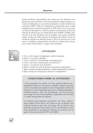 266
Bioquímica
produz moléculas (intermediários das reações) que são utilizados como
precursores para biossíntese. Na terceira etapa de oxidação da glicose os
4 pares de hidrogênios (e seus elétrons) liberados no ciclo de Krebs (nas
coenzimas NAD e FAD) são imediatamente transportados para a cadeia
respiratória que é um processo gerador de ATPs onde o O2
serve de acep-
tor final dos hidrogênios (e elétrons) gerando uma molécula de H2
O por
cada par de elétrons que são transportados pelo NADH e FADH2
, gera-
dos não só do ciclo de Krebs, mas de qualquer outra reação metabólica
celular. A síntese de ATP resultante do transporte de elétrons, ocorre em
virtude da energia livre liberada durante o fluxo de prótons que ocorre
entre os complexos transportadores de elétrons e prótons que comuni-
cam a matriz mitocondrial e o espaço inter membrana.
ATIVIDADES
1. Cite os três estágios de degradação aeróbica da glicose.
2. Qual é a via geral na glicólise?
3. Como o piruvato é metabolizado anaerobicamente?
4. Como o piruvato é transformado em acetil-CoA?
5. Qual é a via geral do ciclo de Krebs?
6. Qual é a função do ciclo de Krebs na biossíntese (anabolismo)?
7. Qual a estrutura da cadeia respiratória ou cadeia transportadora de elétrons?
8. Qual a função do transporte de elétrons no metabolismo?
COMENTÁRIO SOBRE AS ATIVIDADES
1. Para responder essa questão você deve primeiro discutir que a
degradação da glicose é um processo catabólico oxidativo que pode
ocorrer em presença do oxigênio ou não. Na degradação aeróbia são
três passos (ou três estágios) para que ocorra a completa degradação/
oxidação da glicose. Após esse entendimento você deve citar que
esses estágios são três vias metabólicas: via glicolítica, ciclo de Krebs
e a cadeia transportadora de elétrons.
2. Certamente para responder essa questão você voltou à figura 1
deste capítulo. Nessa figura você observou que na glicólise uma
molécula de glicose gera, após uma longa série de reações, duas
moléculas de piruvato. Essas reações são 10 e são divididas em duas
fases, preparatória e de pagamento. Durante esse percurso, há um
ganho de duas moléculas de ATP e de NADH.
 
