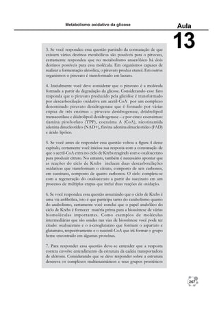267
Metabolismo oxidativo da glicose
Aula
13
3. Se você respondeu essa questão partindo da constatação de que
existem vários destinos metabólicos são possíveis para o piruvato,
certamente respondeu que no metabolismo anaeróbico há dois
destinos possíveis para essa molécula. Em organismos capazes de
realizar a fermentação alcoólica, o piruvato produz etanol. Em outros
organismos o piruvato é transformado em lactato.
4. Inicialmente você deve considerar que o piruvato é a molécula
formada a partir da degradação da glicose. Considerando esse fato
responda que o piruvato produzido pela glicólise é transformado
por descarboxilação oxidativa em acetil-CoA por um complexo
denominado piruvato desidrogenase que é formado por várias
cópias de três enzimas – piruvato desidrogenase, driidrolipoil
transacetilase e diidrolipoil desidrogenase – e por cinco coenzimas:
tiamina pirofosfato (TPP), coenzima A (CoA), nicotinamida
adenina dinucleotídeo (NAD+), flavina adenina dinucleotídeo (FAD)
e ácido lipóico.
5. Se você antes de responder essa questão voltou a figura 4 desse
capítulo, certamente você iniciou sua resposta com a constatação de
que o acetil-CoA entra no ciclo de Krebs reagindo com o oxaloacetato
para produzir citrato. No entanto, também é necessário apontar que
as reações do ciclo de Krebs incluem duas descarboxilações
oxidativas que transformam o citrato, composto de seis carbonos,
em succinato, composto de quatro carbonos. O ciclo completa-se
com a regeneração do oxaloacetato a partir do succinato em um
processo de múltiplas etapas que inclui duas reações de oxidação.
6. Se você respondeu essa questão assumindo que o ciclo de Krebs é
uma via anfibólica, isto é que participa tanto do catabolismo quanto
do anabolismo, certamente você conclui que o papel anabólico do
ciclo de Krebs é fornecer matéria prima para a biossíntese de várias
biomoléculas importantes. Como exemplos de moléculas
intermediárias que são usadas nas vias de biossíntese você pode ter
citado: oxaloacetato e o á-cetoglutarato que formam o aspartato e
glutamato, respectivamente e o succinil-CoA que irá formar o grupo
heme encontrado em algumas proteínas.
7. Para responder essa questão deve-se entender que a resposta
correta envolve entendimento da estrutura da cadeia transportadora
de elétrons. Considerando que se deve responder sobre a estrutura
descreva os complexos multienzimáticos e seus grupos prostéticos
 