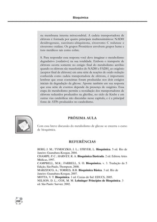 268
Bioquímica
na membrana interna mitocondrial. A cadeia transportadora de
elétrons é formada por quatro principais multienzimáticos: NADH
desidrogenase, succinato-ubiquinona, citocromo C redutase e
citocromo oxidase. Os grupos Prostéticos envolvem grupos heme e
íons metálicos tais como cobre.
8. Para responder essa resposta você deve imaginar o metabolismo
degradativo (oxidativo) na sua totalidade. Embora o transporte de
elétrons ocorra somente no estágio final do metabolismo aeróbio
quando os elétrons são transferidos do NADH e FADH2
ao oxigênio
(aceptor final de elétrons) em uma série de reações de oxido redução
conhecida como cadeia transportadora de elétrons, é importante
lembrar que essas coenzimas foram produzidas nos dois estágios
iniciais da degradação da glicose. Aponte também em sua resposta
que essa série de eventos depende da presença de oxigênio. Essa
etapa do metabolismo permite a reoxidação dos transportadores de
elétrons reduzidos produzidos na glicólise, no ciclo de Krebs e em
outras vias catabólicas não discutidas nesse capítulo, e é a principal
fonte de ATPs produzidos no catabolismo.
PRÓXIMA AULA
Com essa breve discussão do metabolismo de glicose se encerra o curso
de bioquímica.
REFERÊNCIAS
BERG, J. M.; TYMOCZKO, J. L.; STRYER, L. Bioquímica. 5 ed. Rio de
Janeiro: Guanabara-Koogan, 2004.
CHAMPE, P. C.; HARVEY, R. A. Bioquímica Ilustrada. 2 ed. Editora Artes
Médicas, 1997.
CAMPBELL, M.K.; FARRELL, S. O. Bioquímica. v. 3. Tradução da 5
Edição, São Paulo, Thompson, 2008.
MARZZOCO, A.; TORRES, B.B. Bioquímica Básica. 3 ed. Rio de
Janeiro: Guanabara-Koogan, 2007.
MOTTA, V. T. Bioquímica. 1 ed. Caxias do Sul: EDUCS, 2005.
NELSON, D. L.; COX, M. M. Lehninger Princípios de Bioquímica. 3
ed. São Paulo: Sarvier, 2002.
 