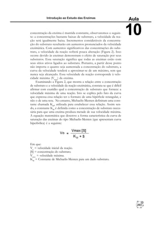 203
Introdução ao Estudo das Enzimas
Aula
10
concentração da enzima é mantida constante, observaremos o seguin-
te: a concentrações bastante baixas de substrato, a velocidade da rea-
ção será igualmente baixa. Incrementos consideráveis da concentra-
ção do substrato resultarão em aumentos pronunciados da velocidade
enzimática. Com aumentos significativos das concentrações do subs-
trato, a velocidade da reação sofrerá pouca alteração (Figura 2). Isso
ocorre devido às enzimas demonstram o efeito de saturação por seus
substratos. Essa saturação significa que todas as enzimas estão com
seus sítios ativos ligados ao substrato. Portanto, a partir desse ponto
não importa o quanto seja aumentada a concentração do substrato, a
curva da velocidade tenderá a aproximar-se de um máximo, sem que
nunca seja alcançado. Essa velocidade da reação corresponde à velo-
cidade máxima (Vmax
) da enzima.
Examinando a Figura 2, que mostra a relação entre a concentração
de substrato e a velocidade da reação enzimática, constata-se que é difícil
afirmar com exatidão qual a concentração de substrato que fornece a
velocidade máxima de uma reação. Isto se explica pelo fato da curva
que expressa essa relação ter o formato de uma hipérbole retangular, e
não o de uma reta. No entanto, Michaelis-Menten definiram uma cons-
tante chamada KM
, utilizada para estabelecer essa relação. Assim sen-
do, a constante KM
é definida como a concentração de substrato neces-
sária para que uma enzima produza metade de sua velocidade máxima.
A equação matemática que descreve a forma característica da curva de
saturação das enzimas do tipo Michaelis-Menten (que apresentam curva
hiperbólica) é a seguinte:
Em que:
Vo
= velocidade inicial da reação.
[S] = concentração do substrato.
Vmax
= velocidade máxima.
KM
= Constante de Michaelis-Menten para um dado substrato.
 