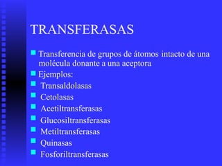 TRANSFERASAS
■ Transferencia de grupos de átomos intacto de una
molécula donante a
Ejemplos:
Transaldolasas
Cetolasas
Acetiltransferasas
una aceptora
■
■
■
■
■
■
■
■
Glucosiltransferasas
Metiltransferasas
Quinasas
Fosforiltransferasas
 