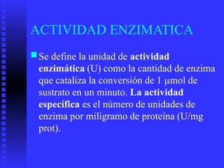 ACTIVIDAD ENZIMATICA
■Se define la unidad de actividad
enzimática (U) como la cantidad de enzima
que cataliza la conversión de 1 µmol de
sustrato en un minuto. La actividad
específica es el número de unidades de
enzima por miligramo de proteína (U/mg
prot).
 