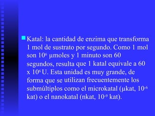 ■Katal: la cantidad de enzima que transforma
1 mol de sustrato
son 106 µmoles y
segundos, resulta
por segundo. Como 1 mol
1 minuto son 60
que 1 katal equivale a 60
x 106 U. Esta
forma que se
submúltiplos
unidad es muy grande, de
utilizan frecuentemente los
como el microkatal (µkat, 10-6
kat) o el nanokatal (nkat, 10-9 kat).
 