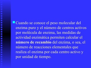 ■Cuando se conoce el peso molecular del
enzima puro y el número de centros activos
por molécula de enzima, las medidas de
actividad enzimática permiten calcular el
número de recambio del enzima, o sea, el
número de reacciones elementales que
realiza el enzima por cada centro activo y
por unidad de tiempo.
 