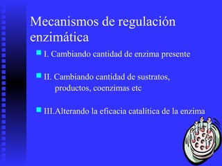 Mecanismos de regulación
enzimática
■ I. Cambiando cantidad de enzima presente
■ II. Cambiando cantidad de sustratos,
productos, coenzimas etc
■ III.Alterando la eficacia catalítica de la enzima
 