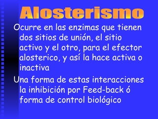 Ocurre en las enzimas que tienen
dos sitios de unión, el sitio
activo y el otro, para el efector
alosterico, y
inactiva
así la hace activa o
Una forma de estas interacciones
la inhibición por Feed-back ó
forma de control biológico
 
