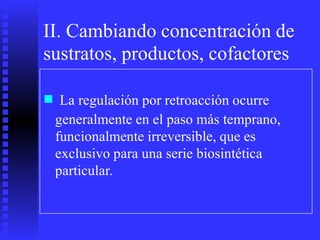 II. Cambiando concentración de
sustratos, productos, cofactores
■ La regulación por retroacción ocurre
generalmente en el paso más temprano,
funcionalmente irreversible, que es
exclusivo para una serie biosintética
particular.
 